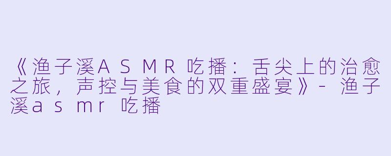 《渔子溪ASMR吃播：舌尖上的治愈之旅，声控与美食的双重盛宴》-渔子溪asmr吃播