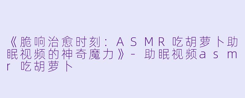 《脆响治愈时刻：ASMR吃胡萝卜助眠视频的神奇魔力》-助眠视频asmr吃胡萝卜