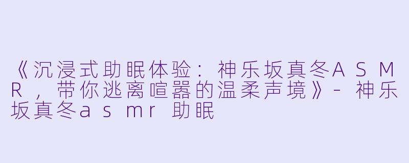 《沉浸式助眠体验：神乐坂真冬ASMR，带你逃离喧嚣的温柔声境》-神乐坂真冬asmr助眠