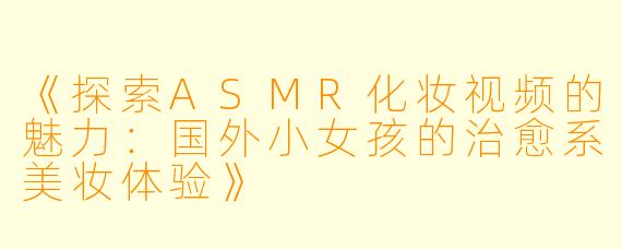 《探索ASMR化妆视频的魅力：国外小女孩的治愈系美妆体验》