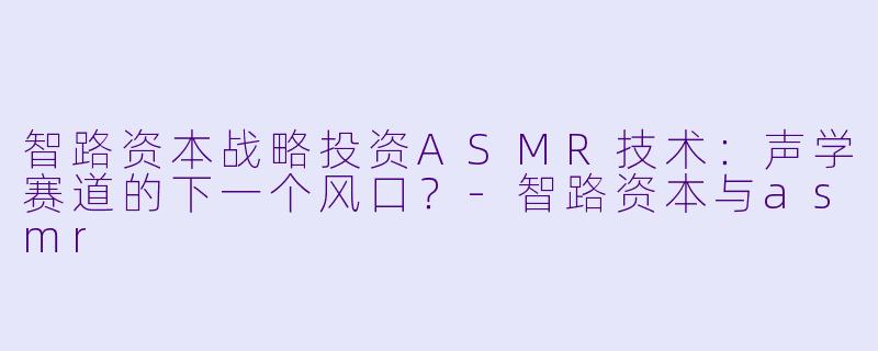 智路资本战略投资ASMR技术：声学赛道的下一个风口？-智路资本与asmr