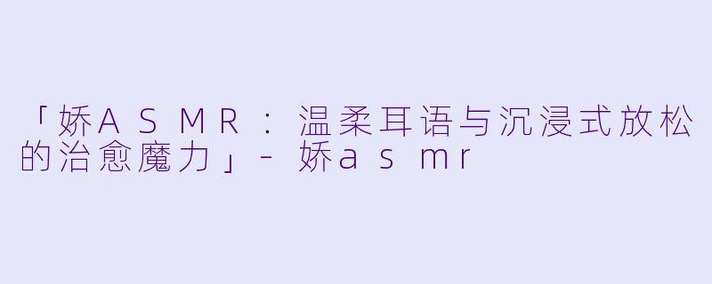 「娇ASMR:温柔耳语与沉浸式放松的治愈魔力」