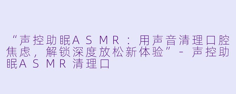 “声控助眠ASMR：用声音清理口腔焦虑，解锁深度放松新体验”-声控助眠ASMR清理口