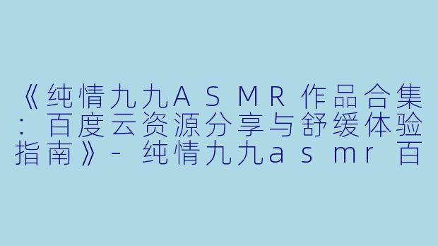 《纯情九九ASMR作品合集：百度云资源分享与舒缓体验指南》-纯情九九asmr百度云