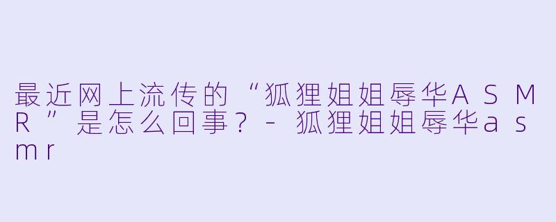 最近网上流传的“狐狸姐姐辱华ASMR”是怎么回事？-狐狸姐姐辱华asmr