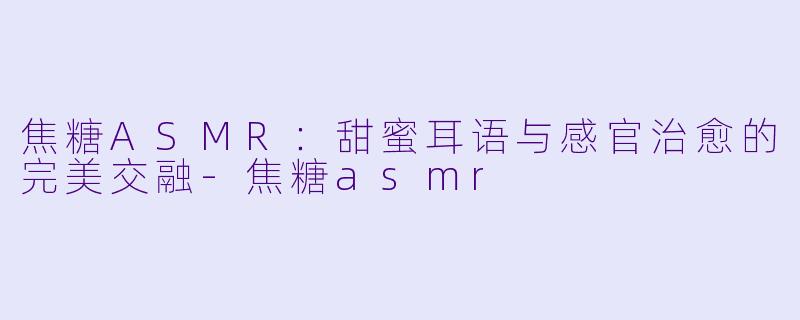 焦糖ASMR：甜蜜耳语与感官治愈的完美交融-焦糖asmr