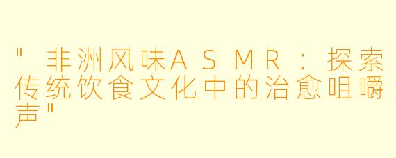 "非洲风味ASMR:探索传统饮食文化中的治愈咀嚼声"