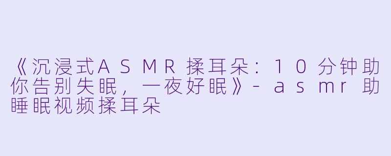 《沉浸式ASMR揉耳朵：10分钟助你告别失眠，一夜好眠》-asmr助睡眠视频揉耳朵