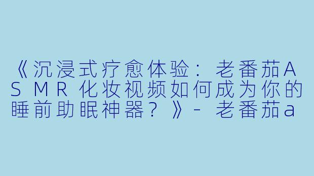 《沉浸式疗愈体验：老番茄ASMR化妆视频如何成为你的睡前助眠神器？》-老番茄asmr助睡眠化妆