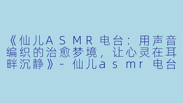 《仙儿ASMR电台：用声音编织的治愈梦境，让心灵在耳畔沉静》-仙儿asmr电台