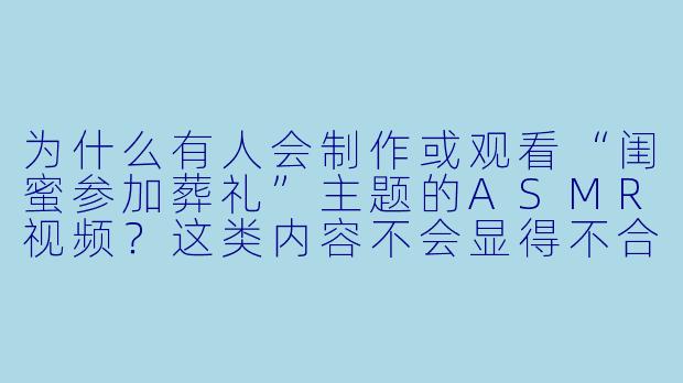 为什么有人会制作或观看“闺蜜参加葬礼”主题的ASMR视频？这类内容不会显得不合时宜吗？-闺蜜参加葬礼asmr
