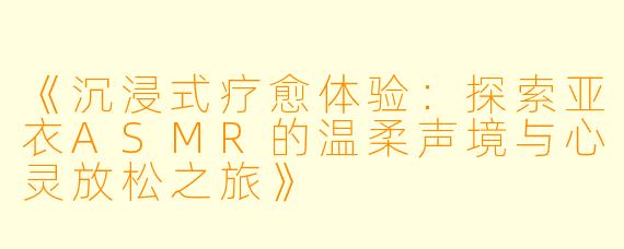 《沉浸式疗愈体验：探索亚衣ASMR的温柔声境与心灵放松之旅》