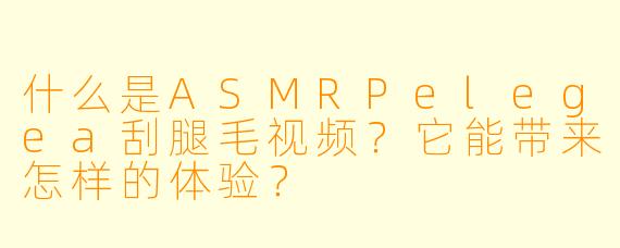 什么是ASMRPelegea刮腿毛视频?它能带来怎样的体验?