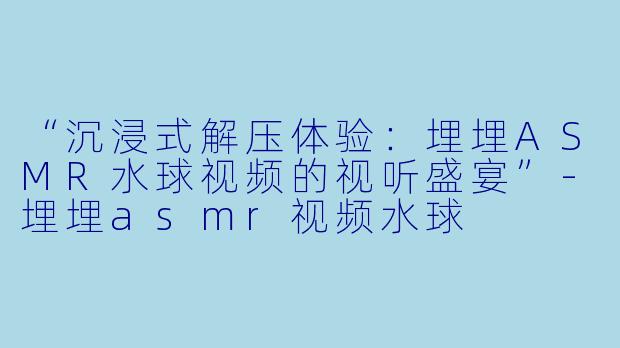“沉浸式解压体验：埋埋ASMR水球视频的视听盛宴”-埋埋asmr视频水球