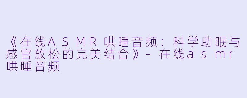 《在线ASMR哄睡音频：科学助眠与感官放松的完美结合》-在线asmr哄睡音频