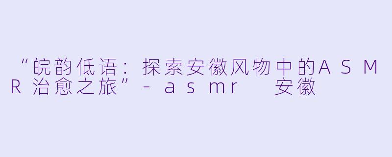 “皖韵低语：探索安徽风物中的ASMR治愈之旅”-asmr 安徽
