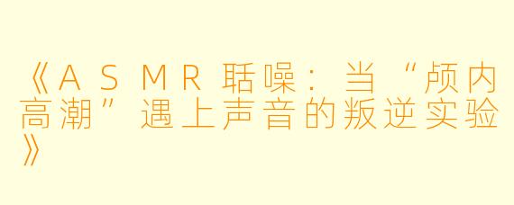 《ASMR聒噪：当“颅内高潮”遇上声音的叛逆实验》