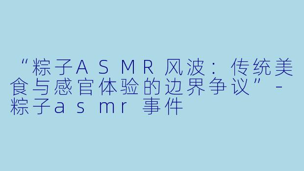 “粽子ASMR风波：传统美食与感官体验的边界争议”-粽子asmr事件