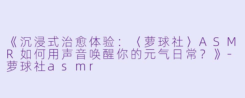 《沉浸式治愈体验：〈萝球社〉ASMR如何用声音唤醒你的元气日常？》-萝球社asmr