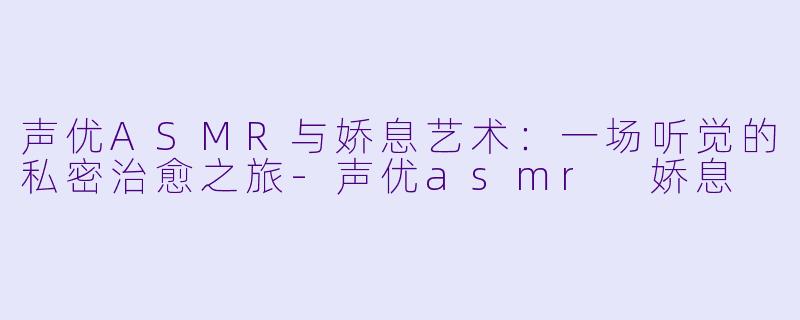 声优ASMR与娇息艺术：一场听觉的私密治愈之旅-声优asmr 娇息