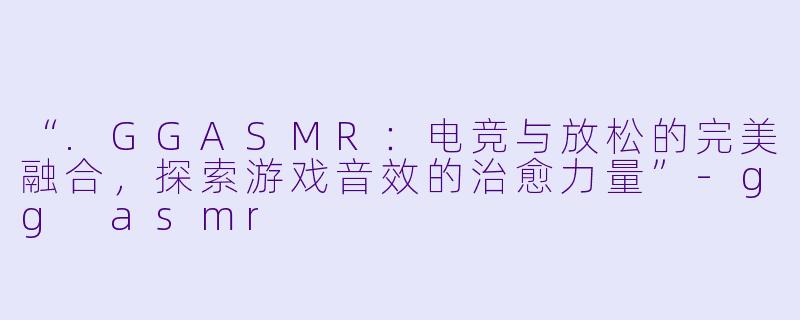 “.GGASMR：电竞与放松的完美融合，探索游戏音效的治愈力量”-gg asmr