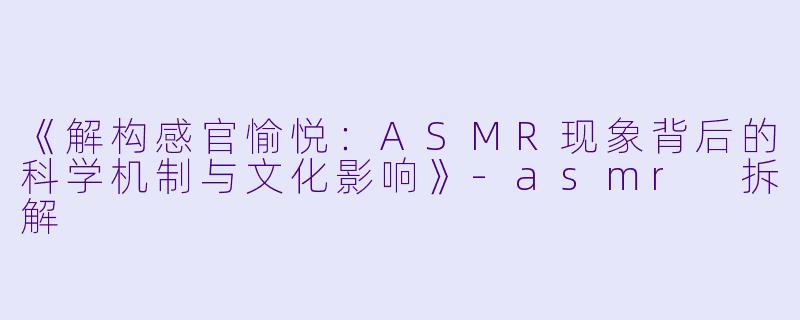 《解构感官愉悦：ASMR现象背后的科学机制与文化影响》-asmr 拆解