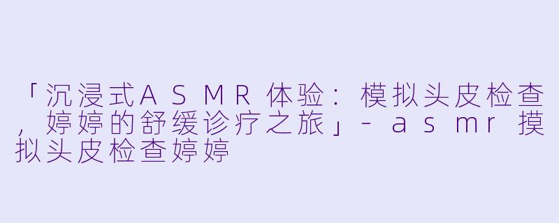 「沉浸式ASMR体验：模拟头皮检查，婷婷的舒缓诊疗之旅」-asmr摸拟头皮检查婷婷
