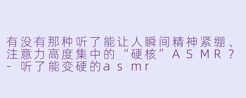 有没有那种听了能让人瞬间精神紧绷、注意力高度集中的“硬核”ASMR？-听了能变硬的asmr