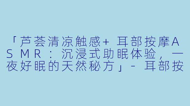 「芦荟清凉触感+耳部按摩ASMR：沉浸式助眠体验，一夜好眠的天然秘方」-耳部按摩助眠asmr芦荟