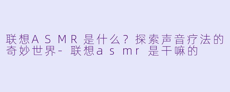 联想ASMR是什么？探索声音疗法的奇妙世界-联想asmr是干嘛的
