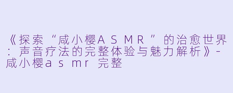 《探索“咸小樱ASMR”的治愈世界：声音疗法的完整体验与魅力解析》-咸小樱asmr完整