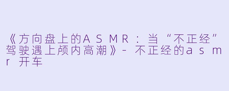 《方向盘上的ASMR:当“不正经”驾驶遇上颅内高潮》