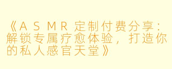 《ASMR定制付费分享:解锁专属疗愈体验,打造你的私人感官天堂》