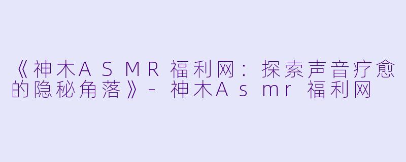 《神木ASMR福利网：探索声音疗愈的隐秘角落》-神木Asmr福利网