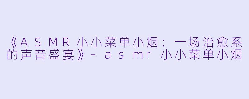 《ASMR小小菜单小烟：一场治愈系的声音盛宴》-asmr小小菜单小烟