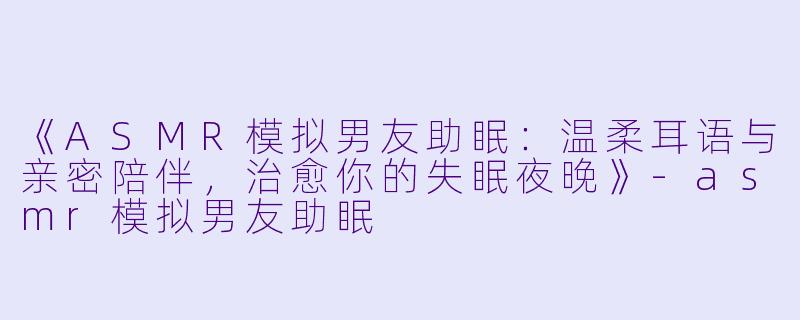 《ASMR模拟男友助眠：温柔耳语与亲密陪伴，治愈你的失眠夜晚》-asmr模拟男友助眠
