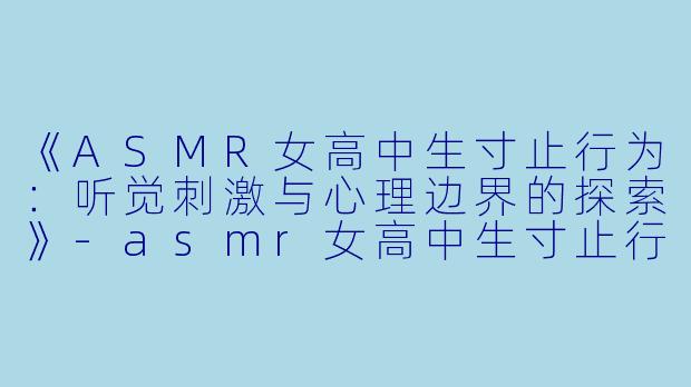 《ASMR女高中生寸止行为：听觉刺激与心理边界的探索》-asmr女高中生寸止行为