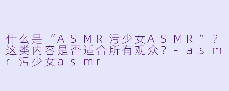 什么是“ASMR污少女ASMR”?这类内容是否适合所有观众?