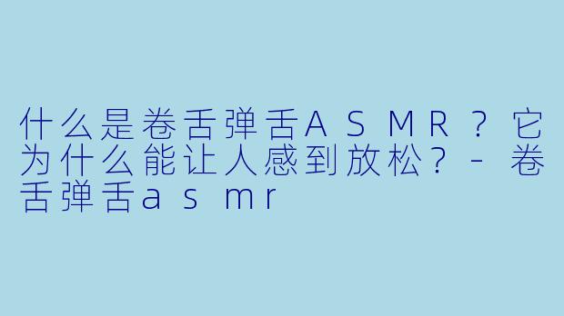 什么是卷舌弹舌ASMR?它为什么能让人感到放松?