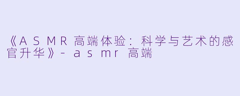 《ASMR高端体验：科学与艺术的感官升华》-asmr高端