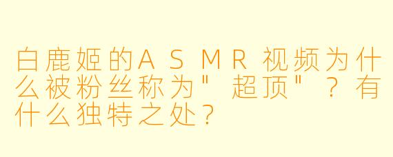 白鹿姬的ASMR视频为什么被粉丝称为"超顶"?有什么独特之处?