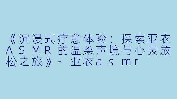 《沉浸式疗愈体验：探索亚衣ASMR的温柔声境与心灵放松之旅》-亚衣asmr