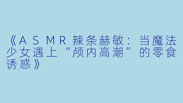 《ASMR辣条赫敏：当魔法少女遇上“颅内高潮”的零食诱惑》