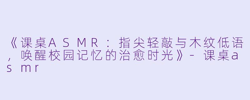 《课桌ASMR：指尖轻敲与木纹低语，唤醒校园记忆的治愈时光》-课桌asmr