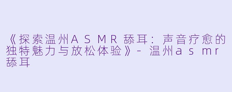 《探索温州ASMR舔耳：声音疗愈的独特魅力与放松体验》-温州asmr舔耳