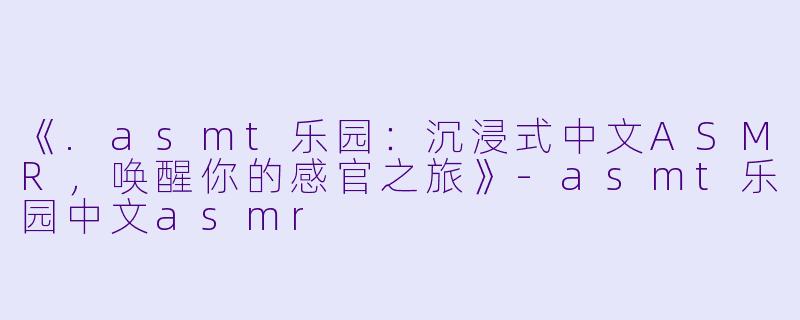 《.asmt乐园:沉浸式中文ASMR,唤醒你的感官之旅》