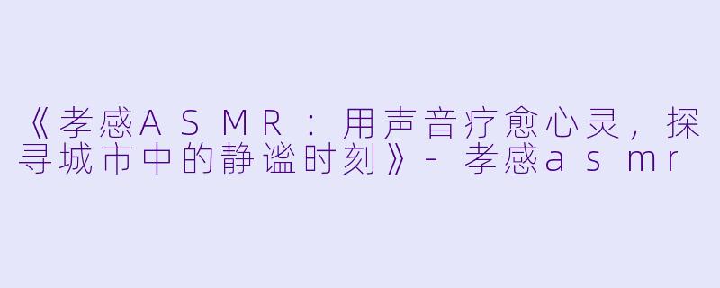 《孝感ASMR：用声音疗愈心灵，探寻城市中的静谧时刻》-孝感asmr