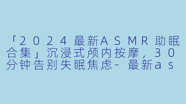 「2024最新ASMR助眠合集」沉浸式颅内按摩,30分钟告别失眠焦虑