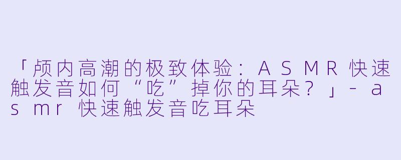 「颅内高潮的极致体验：ASMR快速触发音如何“吃”掉你的耳朵？」-asmr快速触发音吃耳朵