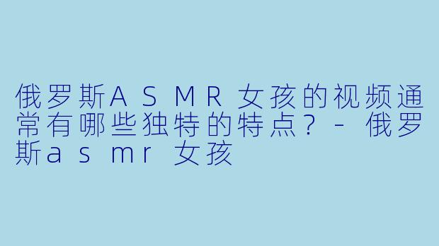 俄罗斯ASMR女孩的视频通常有哪些独特的特点？